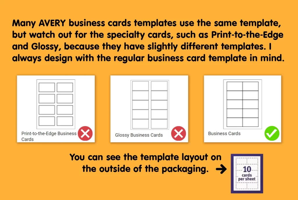 Many AVERY business card templates use the same template, but watch out for the specialty cards, such as Print-to-the-edge and Glossy, because they avhe slightly different templates. I alwasy design with the regular business card template in mind. You can see the template layout on the outside of the packaging. 